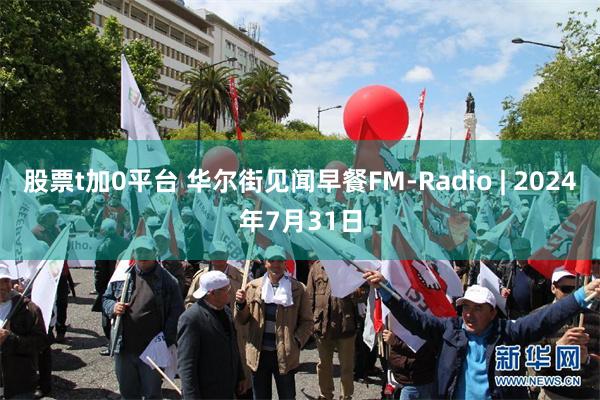 股票t加0平台 华尔街见闻早餐FM-Radio | 2024年7月31日