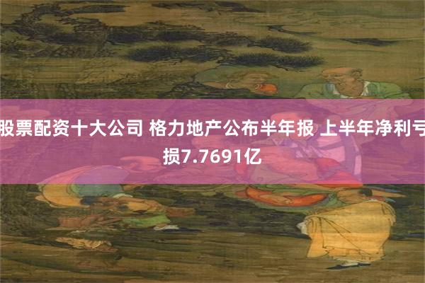 股票配资十大公司 格力地产公布半年报 上半年净利亏损7.7691亿