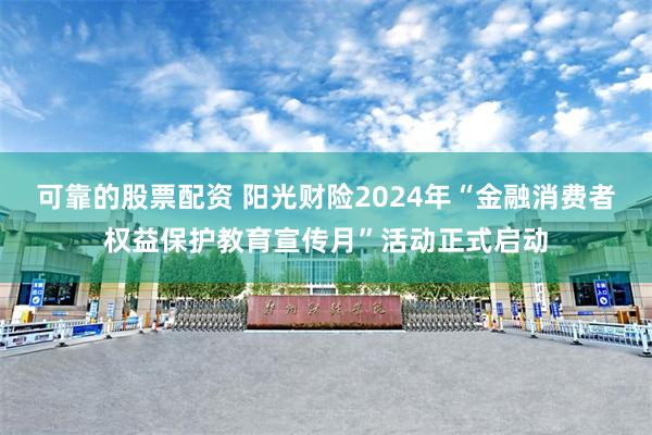 可靠的股票配资 阳光财险2024年“金融消费者权益保护教育宣传月”活动正式启动