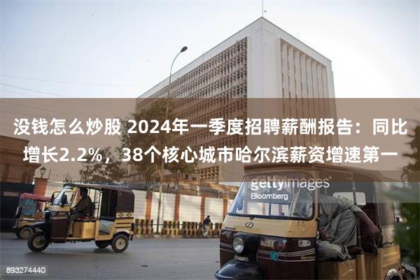 没钱怎么炒股 2024年一季度招聘薪酬报告：同比增长2.2%，38个核心城市哈尔滨薪资增速第一