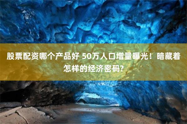 股票配资哪个产品好 50万人口增量曝光！暗藏着怎样的经济密码?