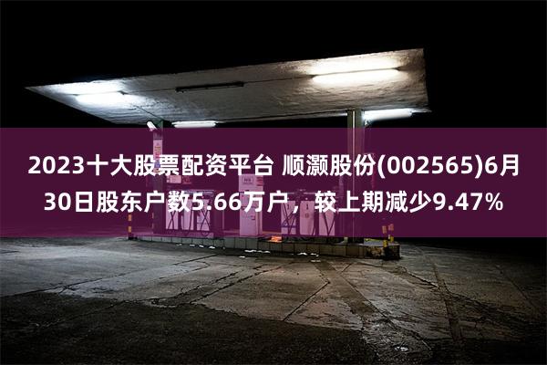 2023十大股票配资平台 顺灏股份(002565)6月30日股东户数5.66万户，较上期减少9.47%