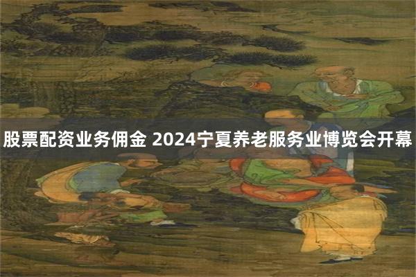 股票配资业务佣金 2024宁夏养老服务业博览会开幕