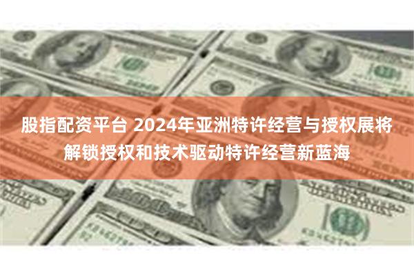 股指配资平台 2024年亚洲特许经营与授权展将解锁授权和技术驱动特许经营新蓝海