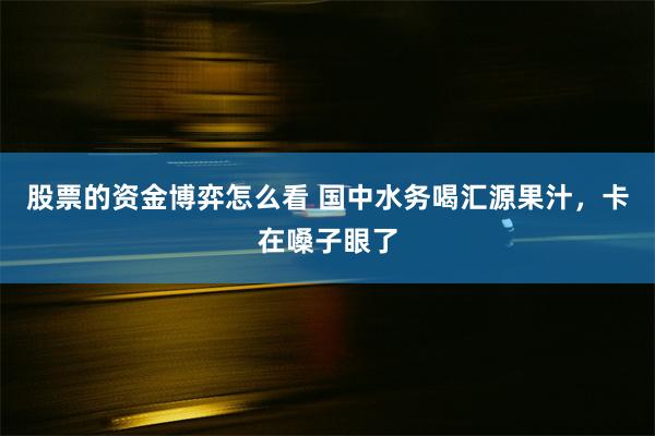 股票的资金博弈怎么看 国中水务喝汇源果汁，卡在嗓子眼了