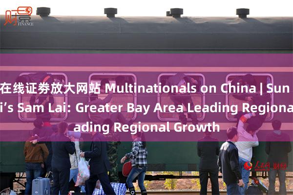 在线证劵放大网站 Multinationals on China | Sun Hung Kai’s Sam Lai: Greater Bay Area Leading Regional Growth