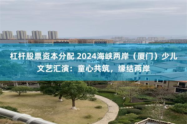 杠杆股票资本分配 2024海峡两岸（厦门）少儿文艺汇演：童心共筑，缘结两岸