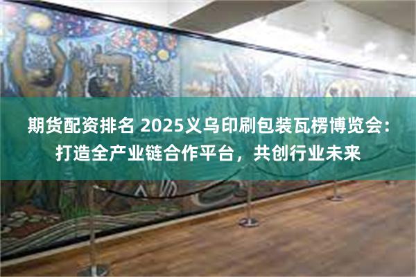 期货配资排名 2025义乌印刷包装瓦楞博览会：打造全产业链合作平台，共创行业未来