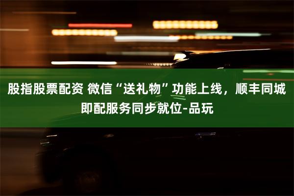 股指股票配资 微信“送礼物”功能上线，顺丰同城即配服务同步就位-品玩