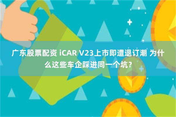 广东股票配资 iCAR V23上市即遭退订潮 为什么这些车企踩进同一个坑？