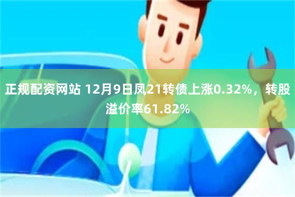 正规配资网站 12月9日凤21转债上涨0.32%，转股溢价率61.82%