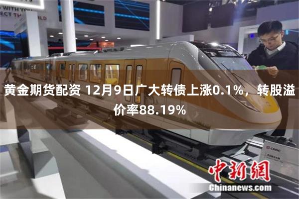 黄金期货配资 12月9日广大转债上涨0.1%，转股溢价率88.19%