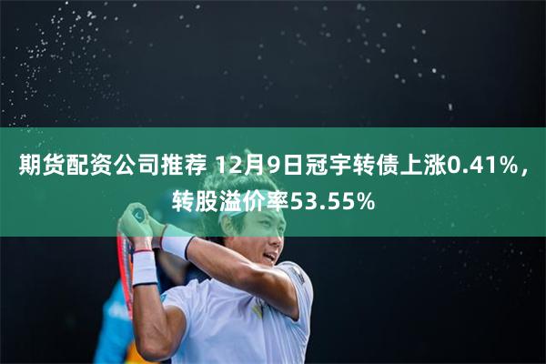 期货配资公司推荐 12月9日冠宇转债上涨0.41%，转股溢价率53.55%