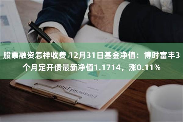 股票融资怎样收费 12月31日基金净值：博时富丰3个月定开债最新净值1.1714，涨0.11%