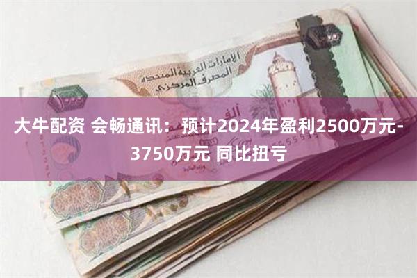 大牛配资 会畅通讯：预计2024年盈利2500万元-3750万元 同比扭亏