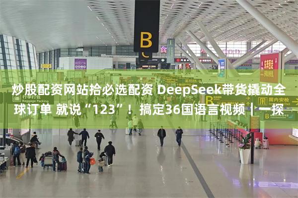 炒股配资网站拾必选配资 DeepSeek带货撬动全球订单 就说“123”！搞定36国语言视频︱一探