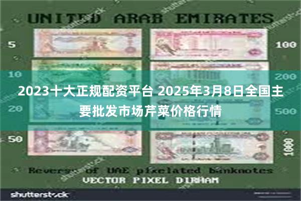 2023十大正规配资平台 2025年3月8日全国主要批发市场芹菜价格行情