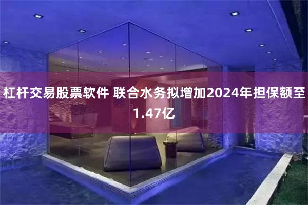 杠杆交易股票软件 联合水务拟增加2024年担保额至1.47亿